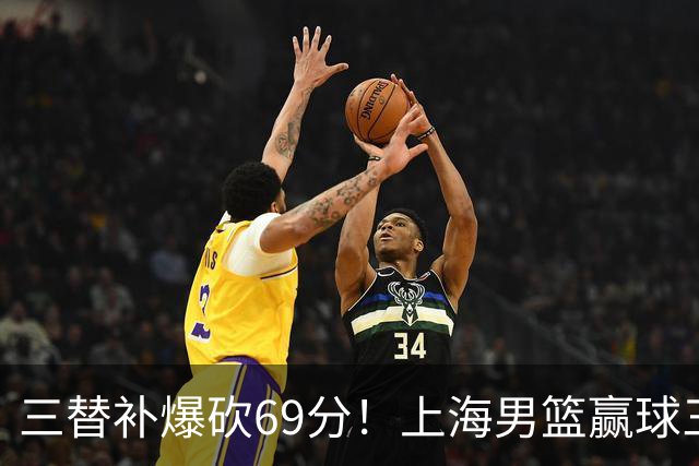 三替补爆砍69分！上海男篮赢球三大惊喜，打爆徐杰，宏远掉队
