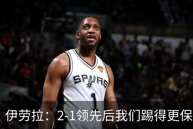 伊劳拉：2-1领先后我们踢得更保守，最后几分钟处理得不错