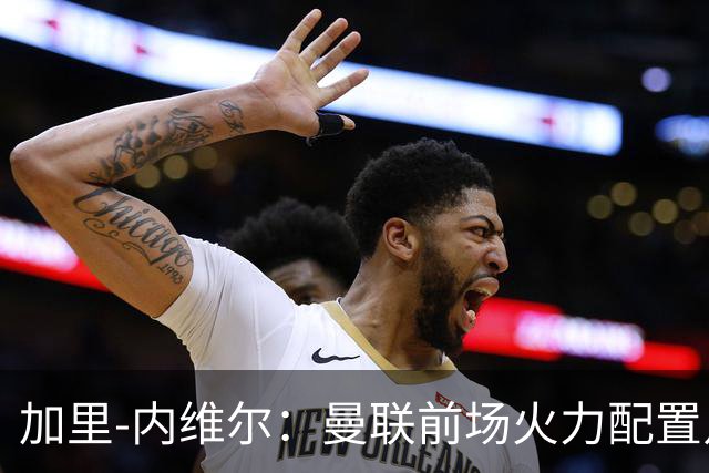 加里-内维尔：曼联前场火力配置足够，看好2-1战胜利兹联