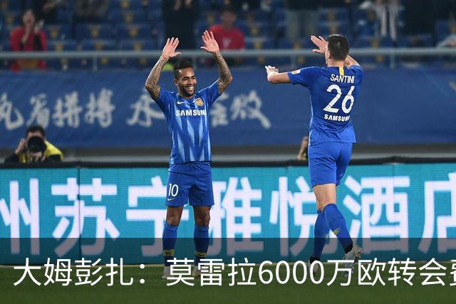大姆彭扎：莫雷拉6000万欧转会费太贵，但潜力大