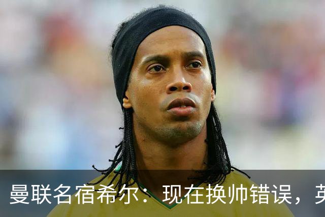 曼联名宿希尔：现在换帅错误，英力士并没有给卡里克足够支持