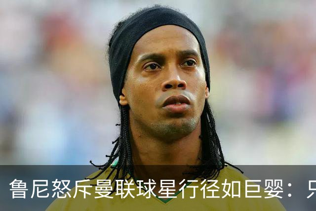 鲁尼怒斥曼联球星行径如巨婴：只顾推卸责任，应先反省自身表现