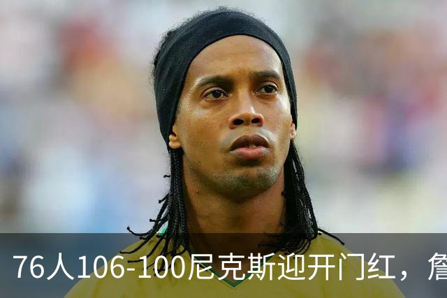 76人106-100尼克斯迎开门红，詹姆斯14+9+7，马克西28分，布伦森19中6