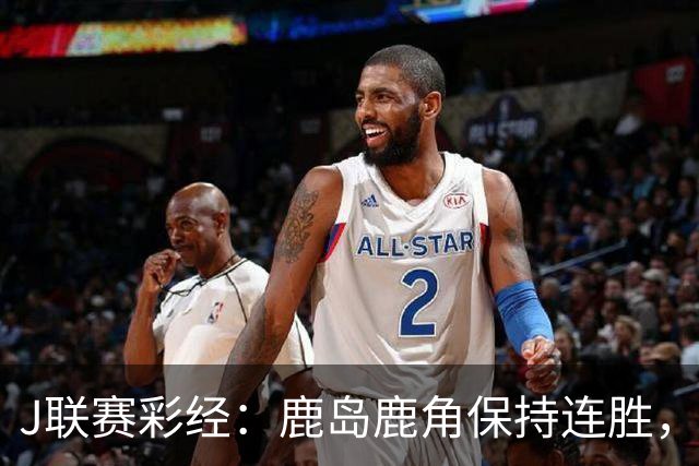 J联赛彩经：鹿岛鹿角保持连胜，柏太阳神取胜堪忧！